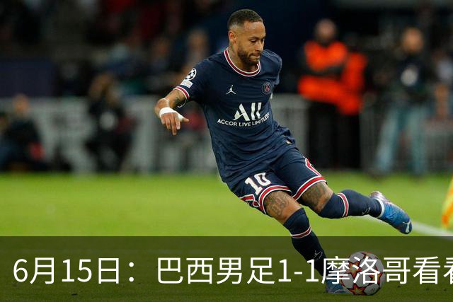 6月15日：巴西男足1-1摩洛哥看看媒体专家怎么说！前锋蒂亚戈没有战术价值